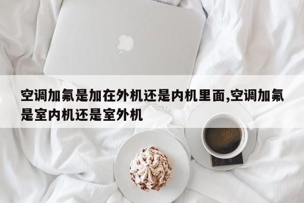 空调加氟是加在外机还是内机里面,空调加氟是室内机还是室外机