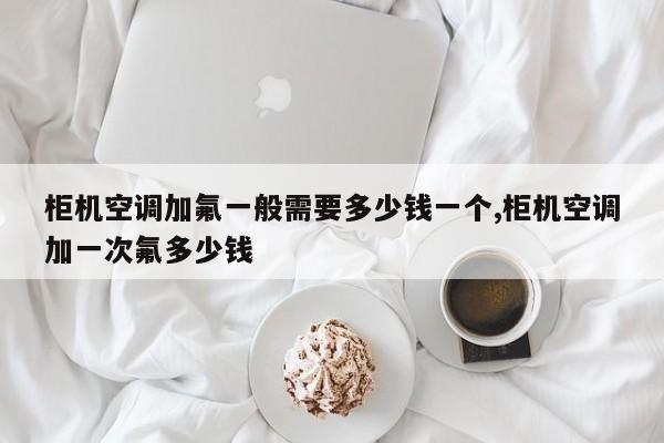 柜机空调加氟一般需要多少钱一个,柜机空调加一次氟多少钱